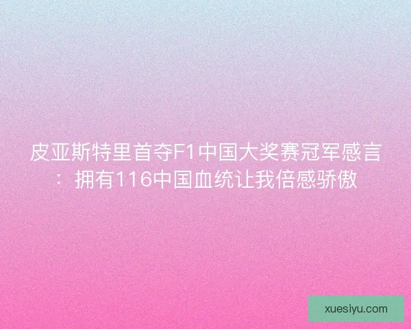 皮亚斯特里首夺F1中国大奖赛冠军感言：拥有116中国血统让我倍感骄傲
